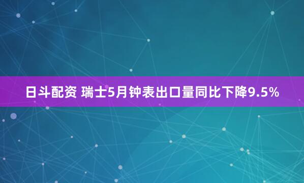 日斗配资 瑞士5月钟表出口量同比下降9.5%