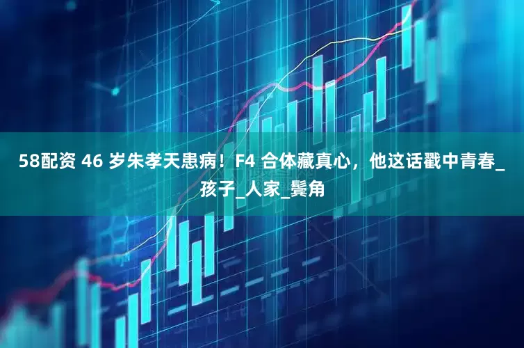 58配资 46 岁朱孝天患病！F4 合体藏真心，他这话戳中青春_孩子_人家_鬓角