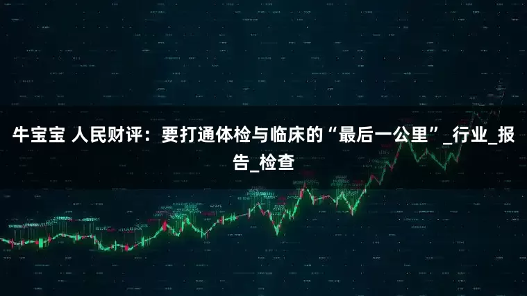 牛宝宝 人民财评：要打通体检与临床的“最后一公里”_行业_报告_检查