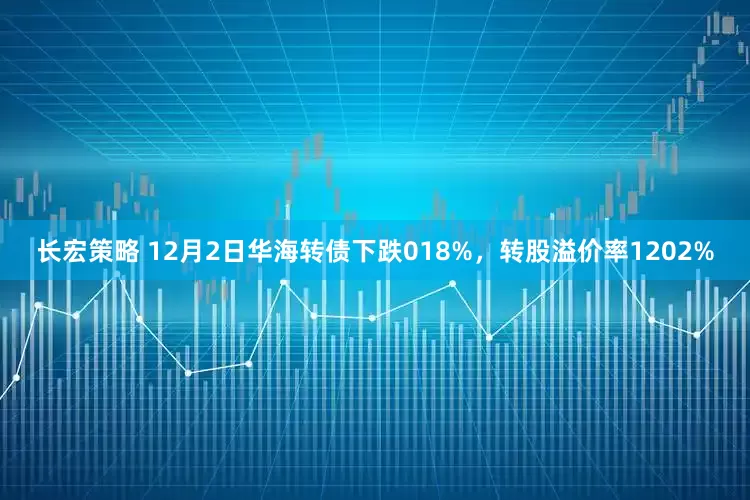 长宏策略 12月2日华海转债下跌018%，转股溢价率1202%